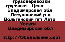 грузоперевозки грузчики › Цена ­ 600 - Владимирская обл., Петушинский р-н, Вольгинский пгт Авто » Услуги   . Владимирская обл.